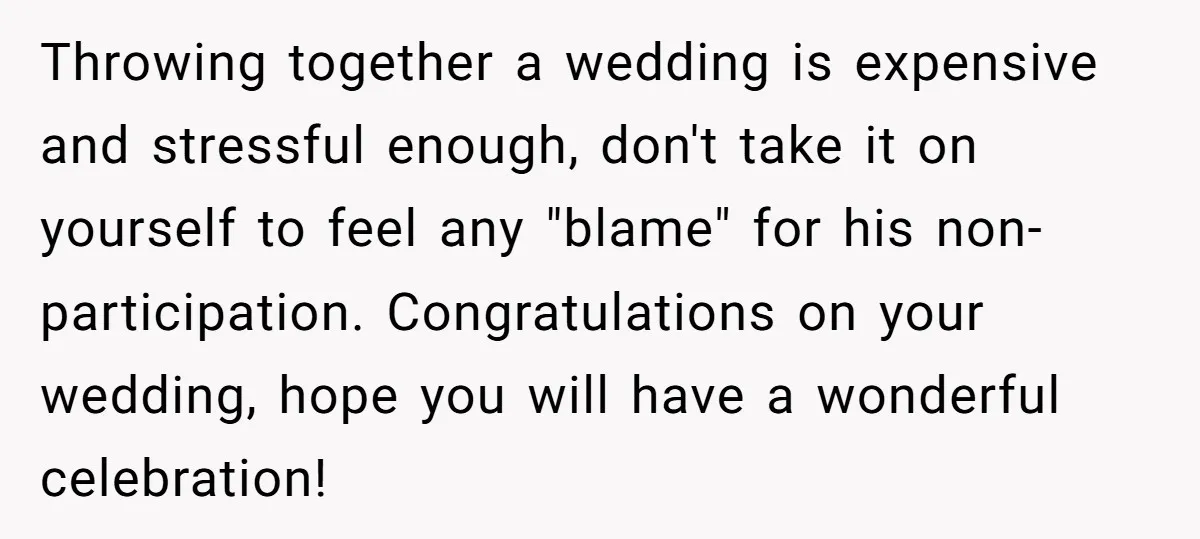 Throwing together a wedding is expensive and stressful enough, don't take it on yourself to feel any "blame" for his non-participation. Congratulations on your wedding, hope you will have a...