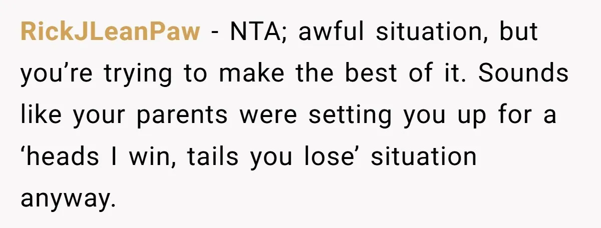 RickJLeanPaw − NTA; awful situation, but you’re trying to make the best of it. Sounds like your parents were setting you up for a ‘heads I win, tails you lose’...