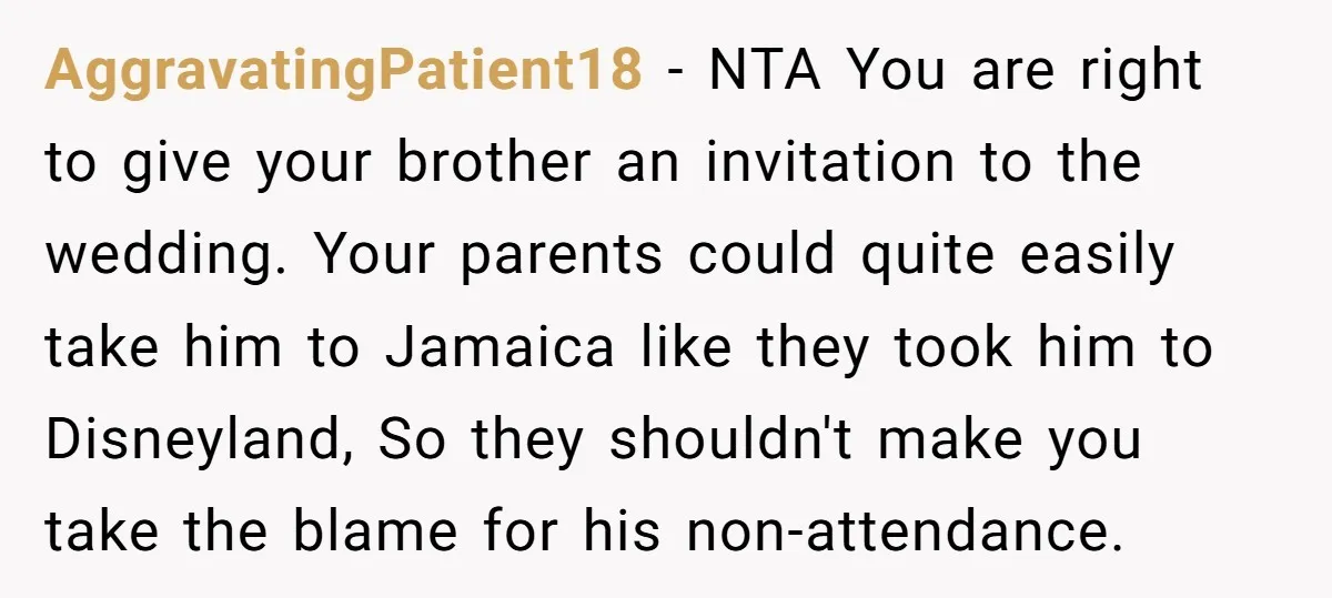 AggravatingPatient18 − NTA You are right to give your brother an invitation to the wedding. Your parents could quite easily take him to Jamaica like they took him to Disneyland,...