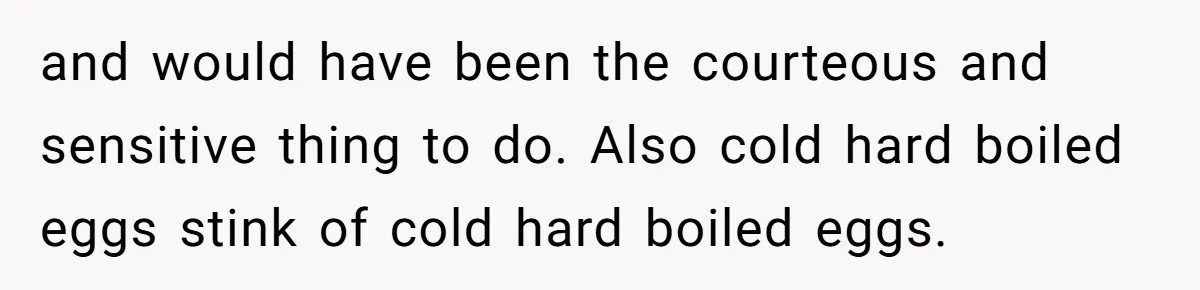 and would have been the courteous and sensitive thing to do. Also cold hard boiled eggs stink of cold hard boiled eggs.