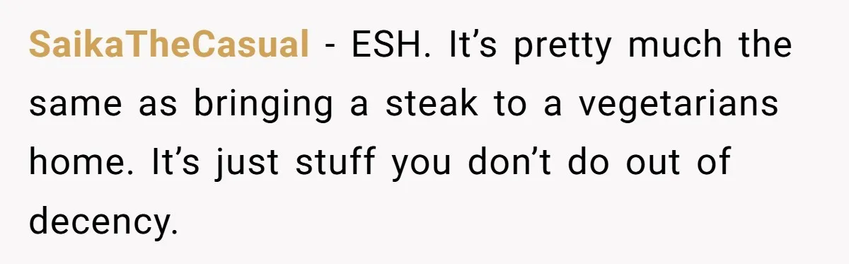 SaikaTheCasual − ESH. It’s pretty much the same as bringing a steak to a vegetarians home. It’s just stuff you don’t do out of decency.