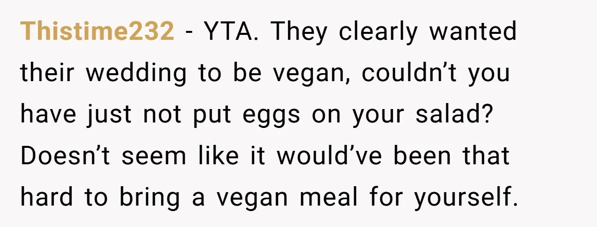 Thistime232 − YTA. They clearly wanted their wedding to be vegan, couldn’t you have just not put eggs on your salad? Doesn’t seem like it would’ve been that hard to...