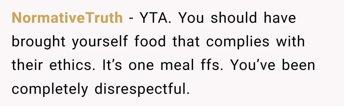 NormativeTruth − YTA. You should have brought yourself food that complies with their ethics. It’s one meal ffs. You’ve been completely disrespectful.