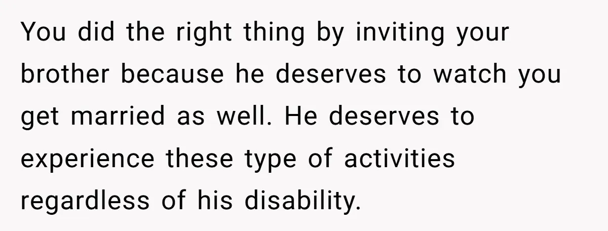 You did the right thing by inviting your brother because he deserves to watch you get married as well. He deserves to experience these type of activities regardless of his...