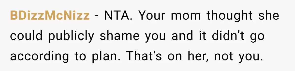 BDizzMcNizz − NTA. Your mom thought she could publicly shame you and it didn’t go according to plan. That’s on her, not you.