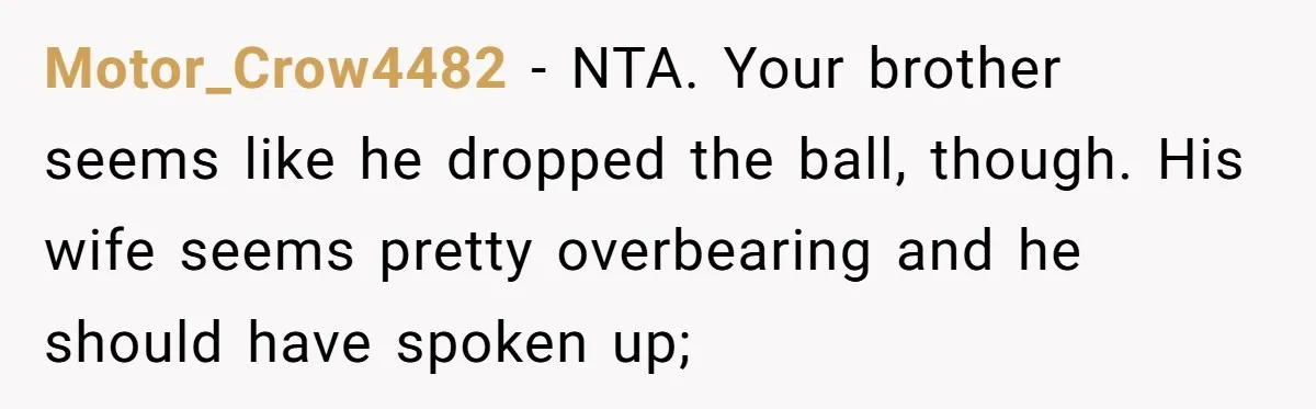 Motor_Crow4482 − NTA. Your brother seems like he dropped the ball, though. His wife seems pretty overbearing and he should have spoken up;