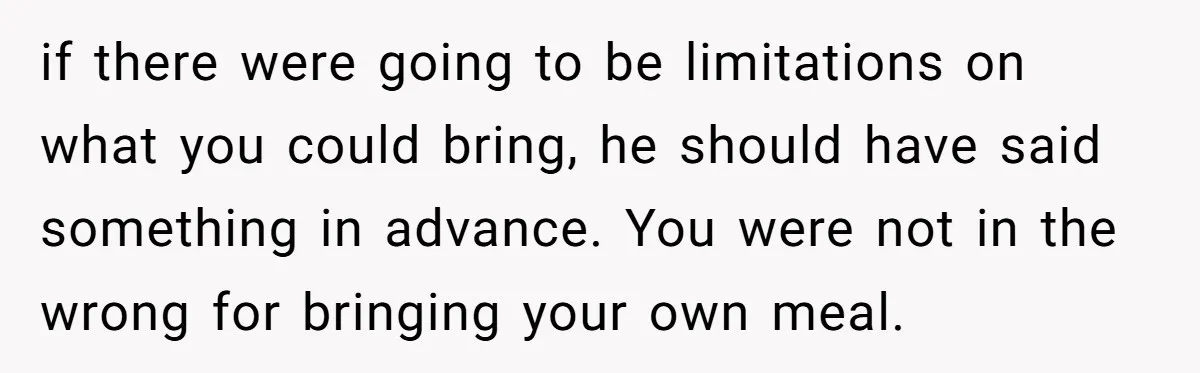 if there were going to be limitations on what you could bring, he should have said something in advance. You were not in the wrong for bringing your own meal.