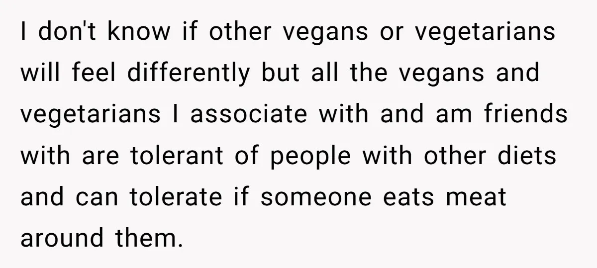 I don't know if other vegans or vegetarians will feel differently but all the vegans and vegetarians I associate with and am friends with are tolerant of people with other...