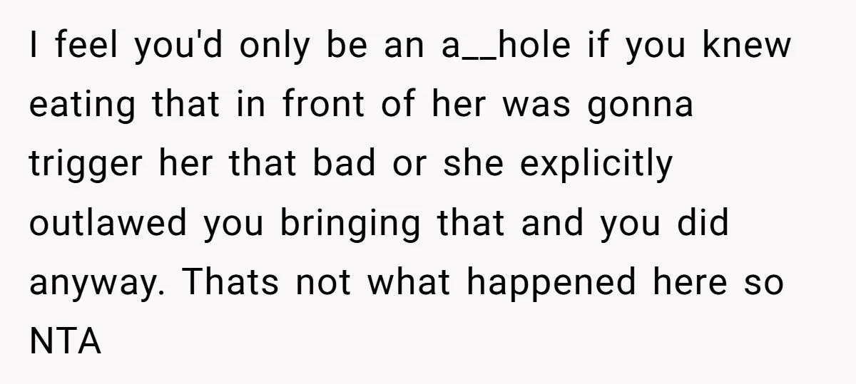 I feel you'd only be an a__hole if you knew eating that in front of her was gonna trigger her that bad or she explicitly outlawed you bringing that and...