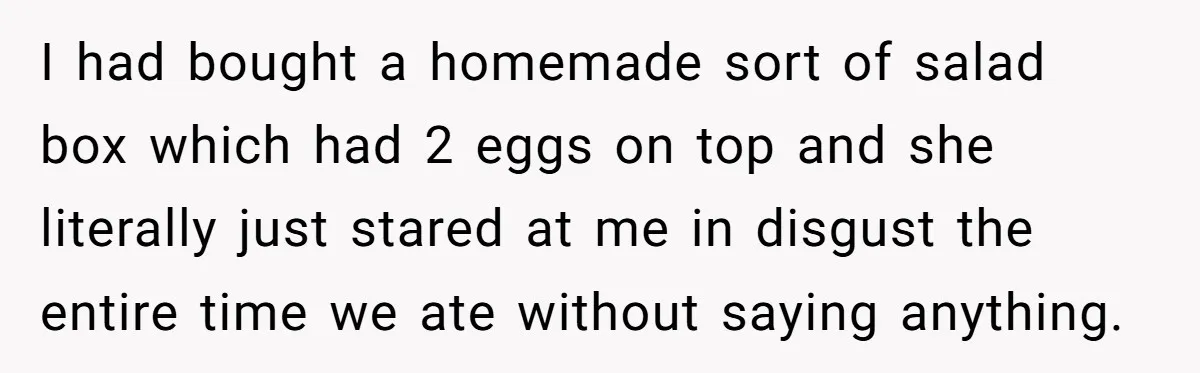 I had bought a homemade sort of salad box which had 2 eggs on top and she literally just stared at me in disgust the entire time we ate without...