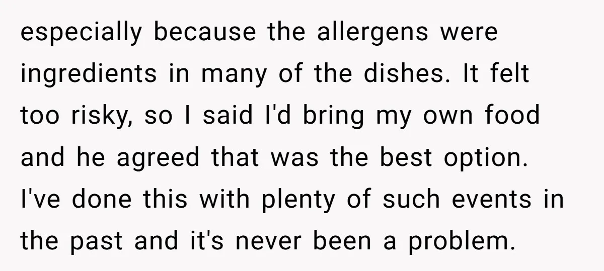 especially because the allergens were ingredients in many of the dishes. It felt too risky, so I said I'd bring my own food and he agreed that was the best...