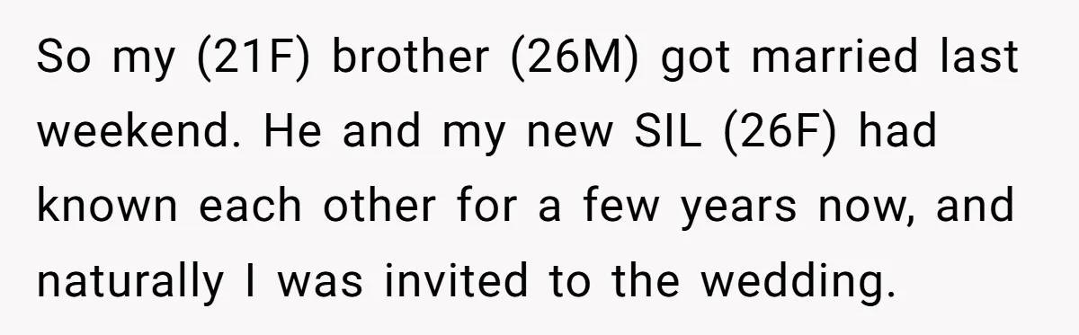So my (21F) brother (26M) got married last weekend. He and my new SIL (26F) had known each other for a few years now, and naturally I was invited to...