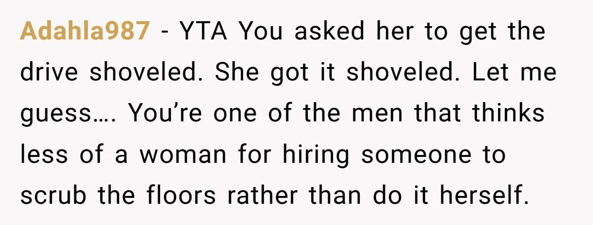 Adahla987 − YTA You asked her to get the drive shoveled. She got it shoveled. Let me guess…. You’re one of the men that thinks less of a woman for...