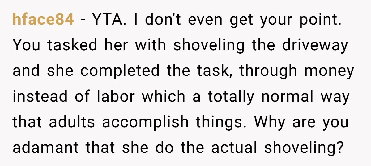 hface84 − YTA. I don't even get your point. You tasked her with shoveling the driveway and she completed the task, through money instead of labor which a totally normal...