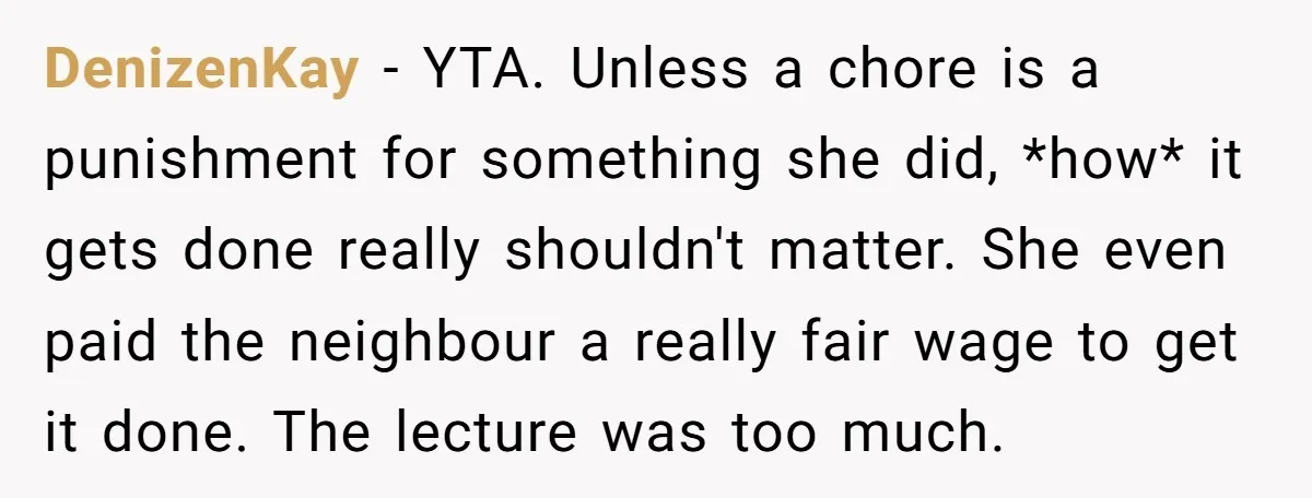 DenizenKay − YTA. Unless a chore is a punishment for something she did, *how* it gets done really shouldn't matter. She even paid the neighbour a really fair wage to...