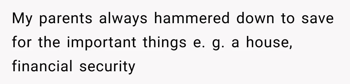 My parents always hammered down to save for the important things e. g. a house, financial security