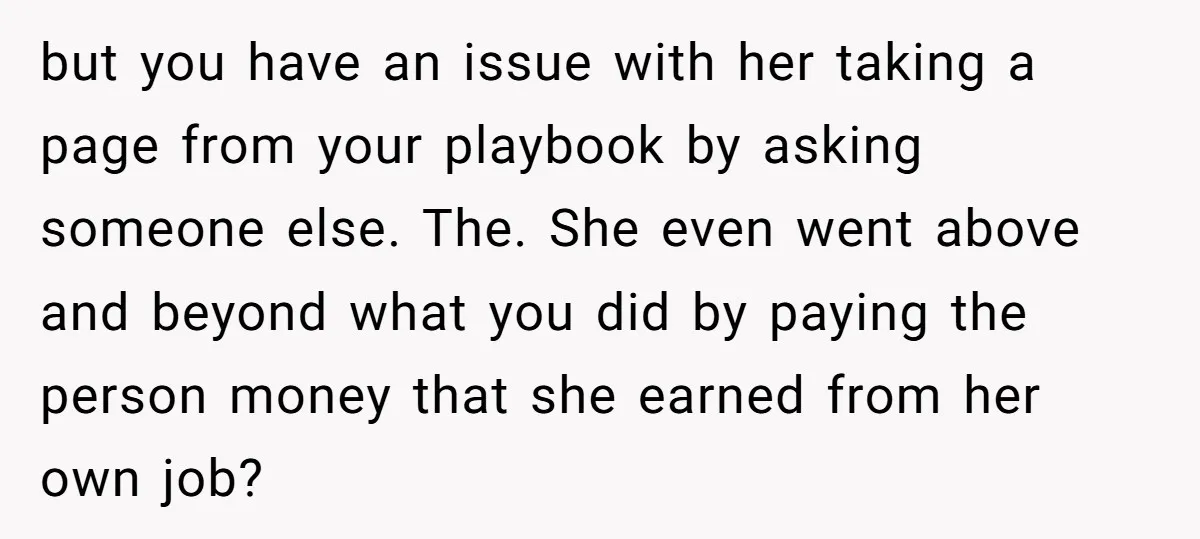 but you have an issue with her taking a page from your playbook by asking someone else. The. She even went above and beyond what you did by paying the...