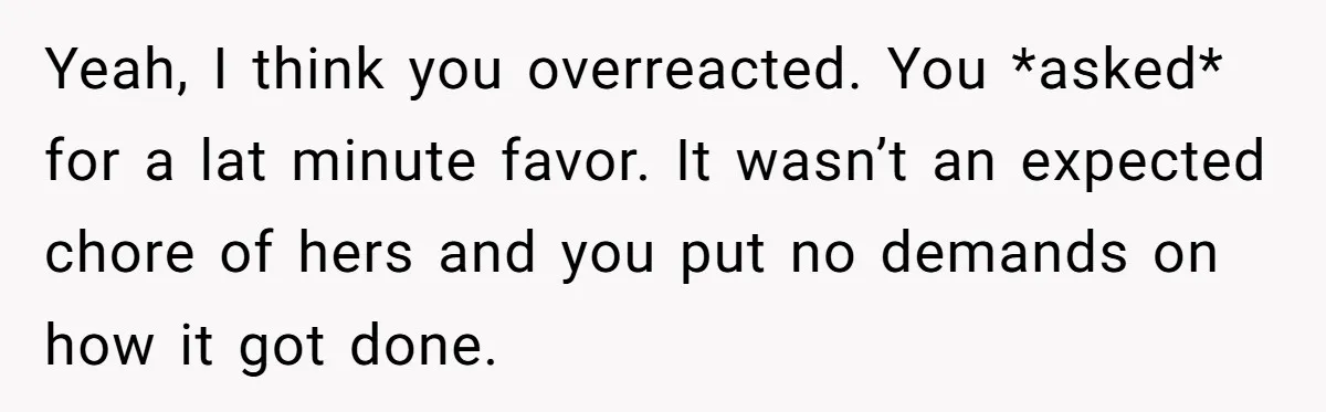 Yeah, I think you overreacted. You *asked* for a lat minute favor. It wasn’t an expected chore of hers and you put no demands on how it got done.
