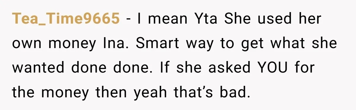 Tea_Time9665 − I mean Yta She used her own money Ina. Smart way to get what she wanted done done. If she asked YOU for the money then yeah that’s...