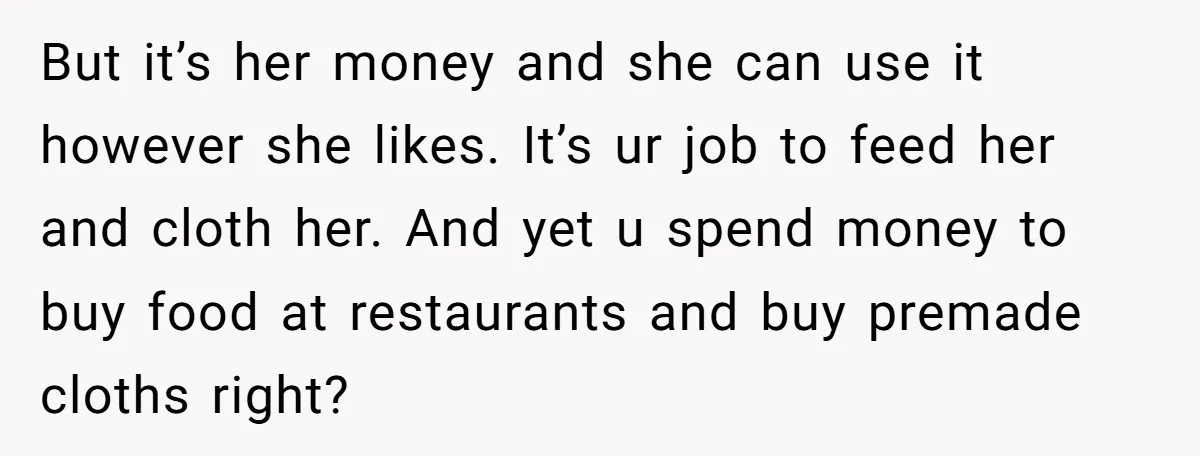 But it’s her money and she can use it however she likes. It’s ur job to feed her and cloth her. And yet u spend money to buy food at...