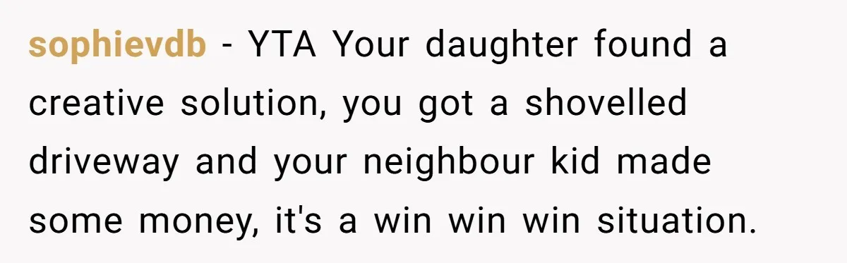 sophievdb − YTA Your daughter found a creative solution, you got a shovelled driveway and your neighbour kid made some money, it's a win win win situation.