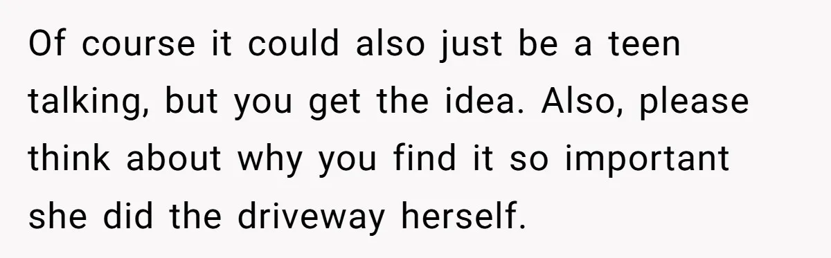 Of course it could also just be a teen talking, but you get the idea. Also, please think about why you find it so important she did the driveway herself.