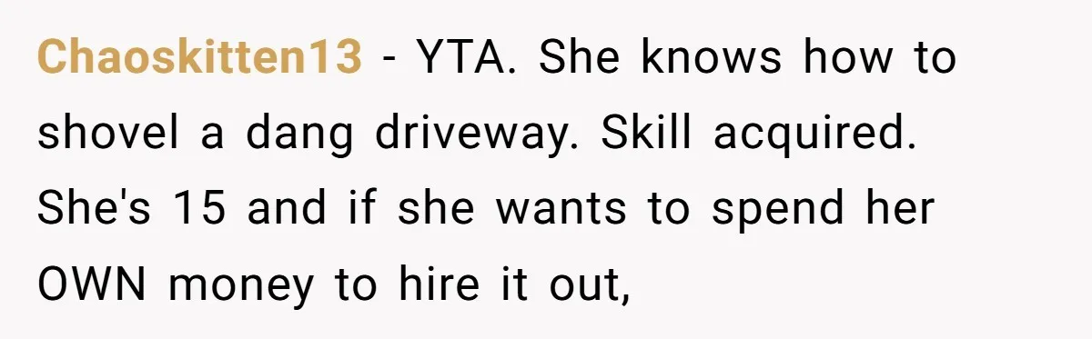 Chaoskitten13 − YTA. She knows how to shovel a dang driveway. Skill acquired. She's 15 and if she wants to spend her OWN money to hire it out,