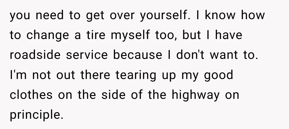 you need to get over yourself. I know how to change a tire myself too, but I have roadside service because I don't want to. I'm not out there tearing...