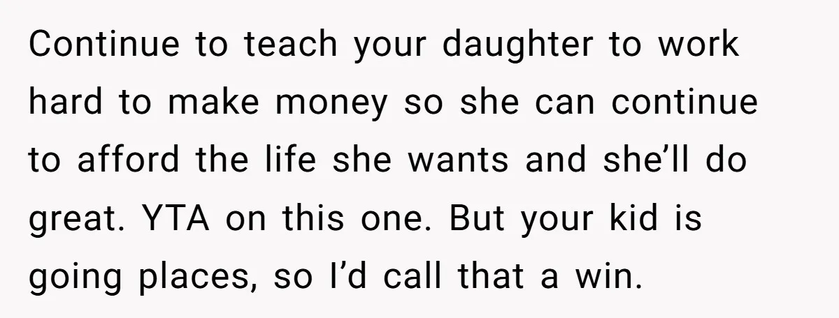 Continue to teach your daughter to work hard to make money so she can continue to afford the life she wants and she’ll do great. YTA on this one. But...