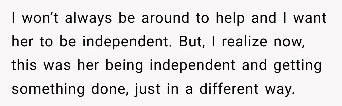 I won’t always be around to help and I want her to be independent. But, I realize now, this was her being independent and getting something done, just in a...