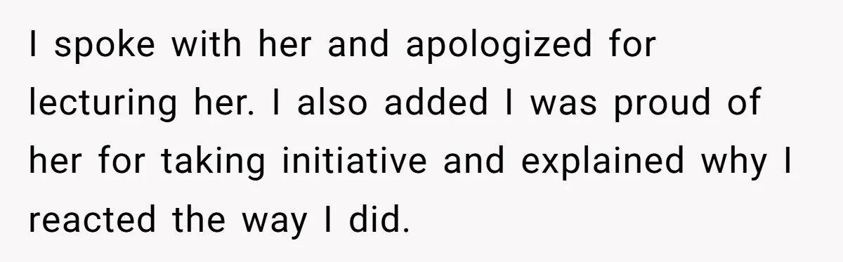 I spoke with her and apologized for lecturing her. I also added I was proud of her for taking initiative and explained why I reacted the way I did.