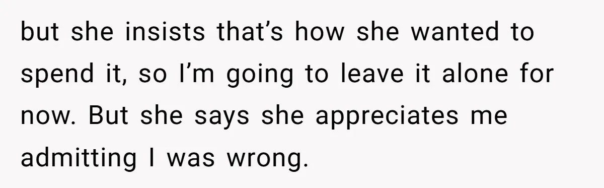 but she insists that’s how she wanted to spend it, so I’m going to leave it alone for now. But she says she appreciates me admitting I was wrong.