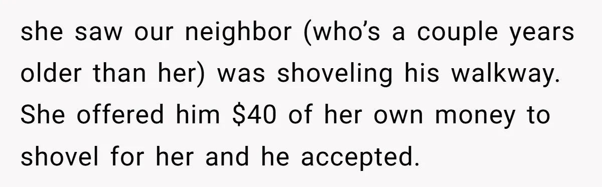 she saw our neighbor (who’s a couple years older than her) was shoveling his walkway. She offered him $40 of her own money to shovel for her and he accepted.