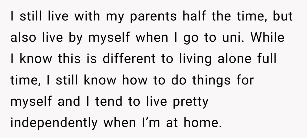 I still live with my parents half the time, but also live by myself when I go to uni. While I know this is different to living alone full time,...
