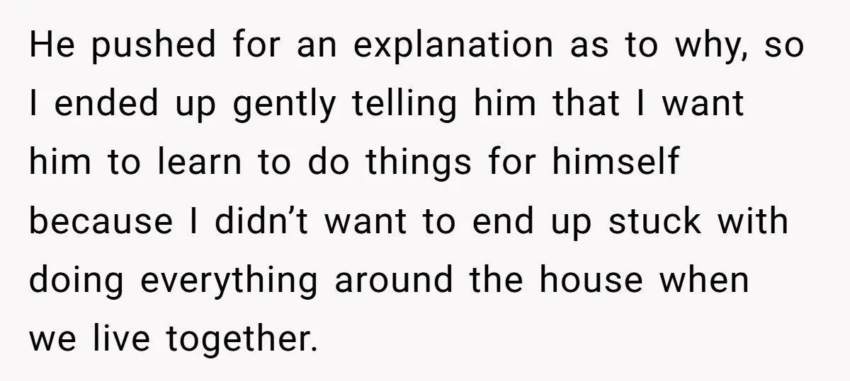 He pushed for an explanation as to why, so I ended up gently telling him that I want him to learn to do things for himself because I didn’t want...