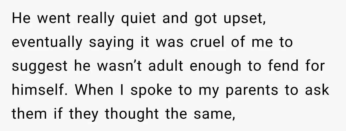 He went really quiet and got upset, eventually saying it was cruel of me to suggest he wasn’t adult enough to fend for himself. When I spoke to my parents...