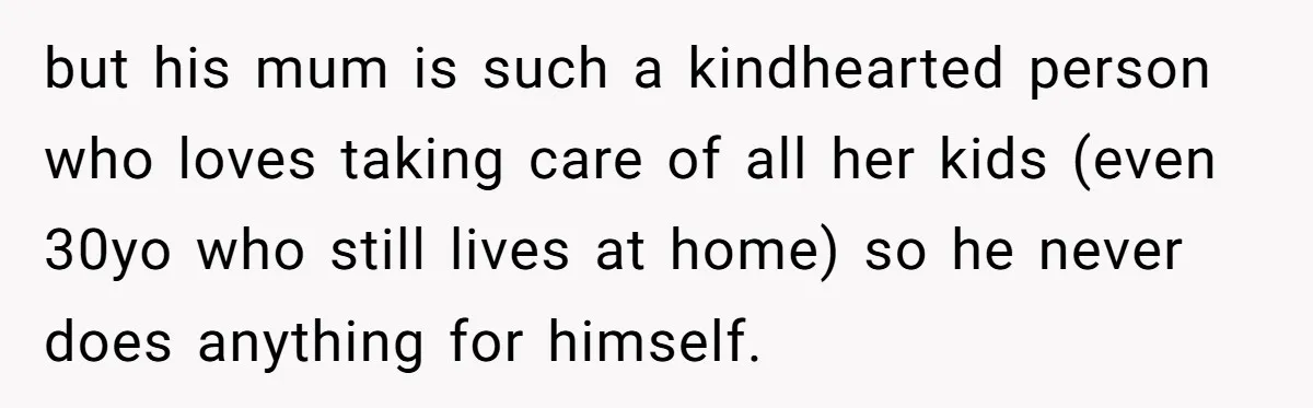 but his mum is such a kindhearted person who loves taking care of all her kids (even 30yo who still lives at home) so he never does anything for himself.