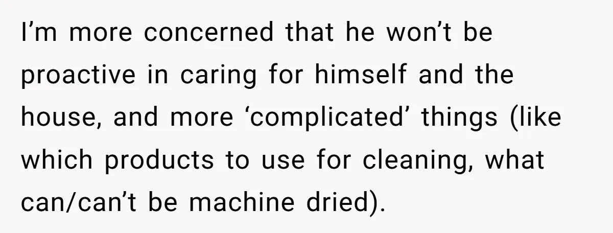 I’m more concerned that he won’t be proactive in caring for himself and the house, and more ‘complicated’ things (like which products to use for cleaning, what can/can’t be machine...