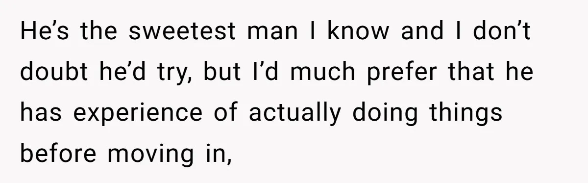 He’s the sweetest man I know and I don’t doubt he’d try, but I’d much prefer that he has experience of actually doing things before moving in,