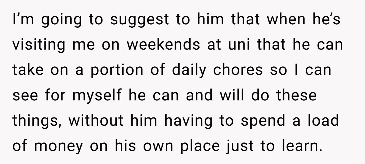 I’m going to suggest to him that when he’s visiting me on weekends at uni that he can take on a portion of daily chores so I can see for...