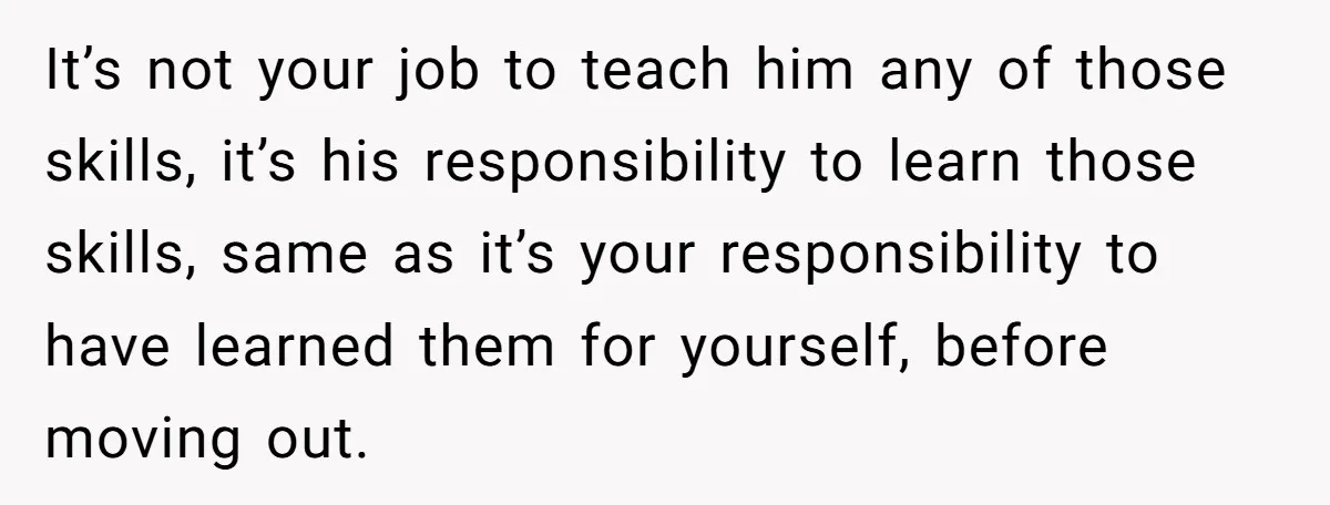 It’s not your job to teach him any of those skills, it’s his responsibility to learn those skills, same as it’s your responsibility to have learned them for yourself, before...