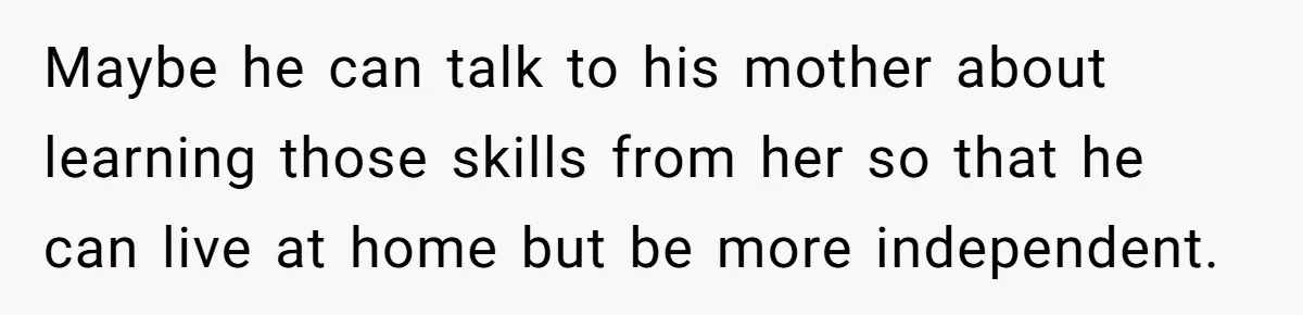 Maybe he can talk to his mother about learning those skills from her so that he can live at home but be more independent.