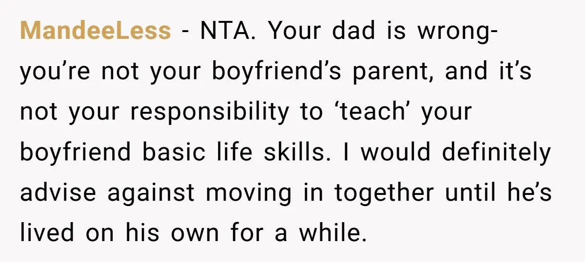 MandeeLess − NTA. Your dad is wrong- you’re not your boyfriend’s parent, and it’s not your responsibility to ‘teach’ your boyfriend basic life skills. I would definitely advise against moving...