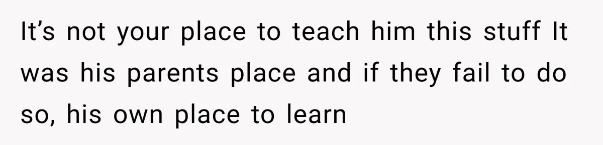 It’s not your place to teach him this stuff It was his parents place and if they fail to do so, his own place to learn