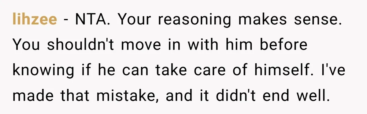 lihzee − NTA. Your reasoning makes sense. You shouldn't move in with him before knowing if he can take care of himself. I've made that mistake, and it didn't end...