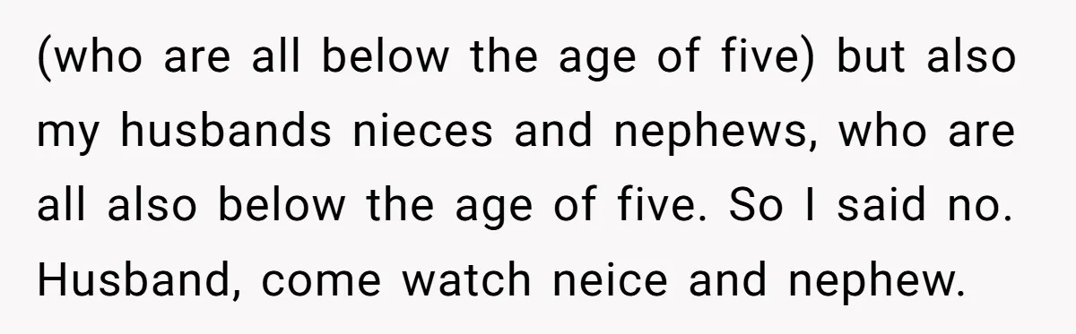(who are all below the age of five) but also my husbands nieces and nephews, who are all also below the age of five. So I said no. Husband, come...