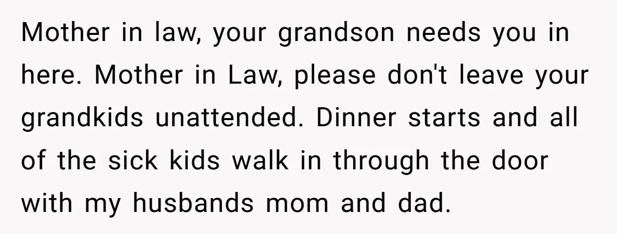 Mother in law, your grandson needs you in here. Mother in Law, please don't leave your grandkids unattended. Dinner starts and all of the sick kids walk in through the...