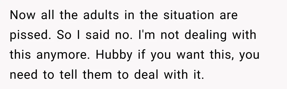 Now all the adults in the situation are pissed. So I said no. I'm not dealing with this anymore. Hubby if you want this, you need to tell them to...