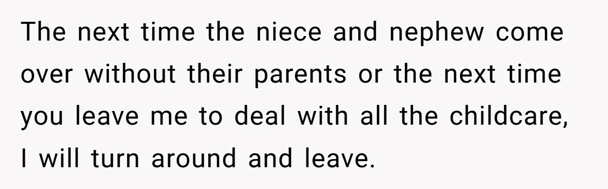 The next time the niece and nephew come over without their parents or the next time you leave me to deal with all the childcare, I will turn around and...