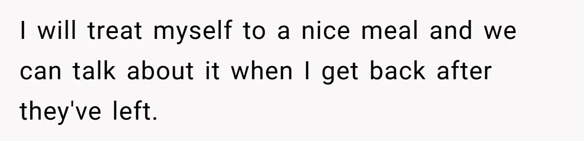 I will treat myself to a nice meal and we can talk about it when I get back after they've left.